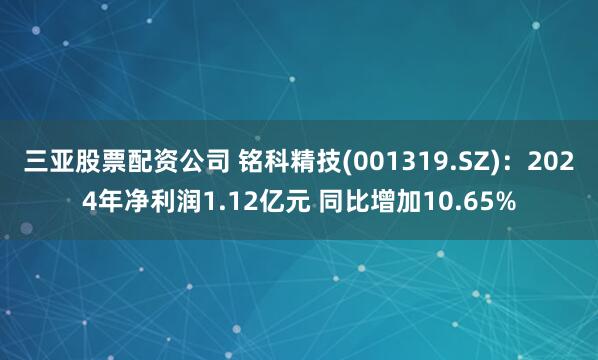 三亚股票配资公司 铭科精技(001319.SZ)：2024年净利润1.12亿元 同比增加10.65%