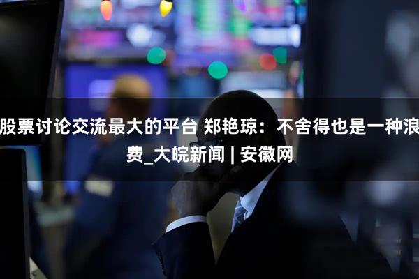 股票讨论交流最大的平台 郑艳琼：不舍得也是一种浪费_大皖新闻 | 安徽网